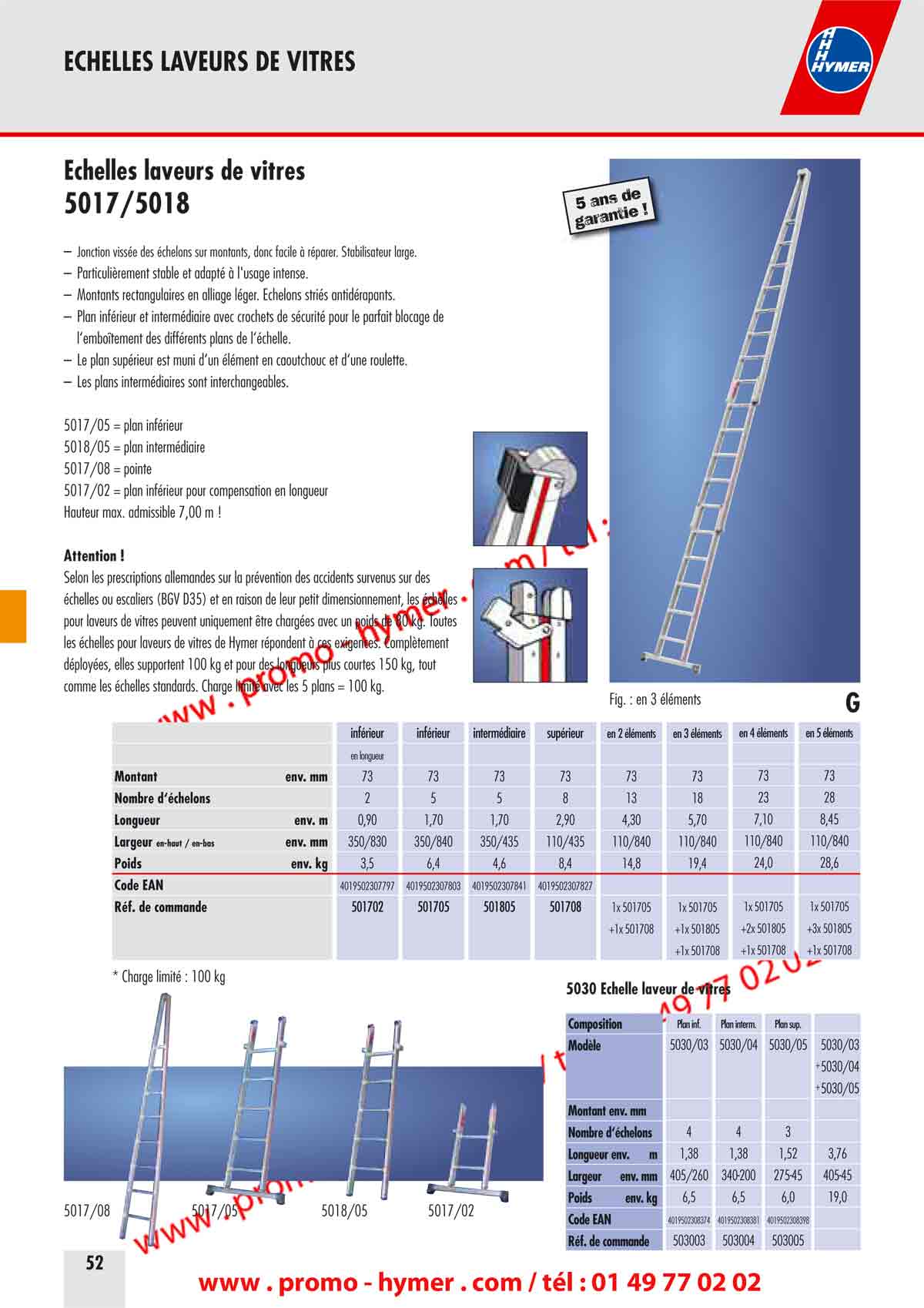 - ECHELLES LAVEURS DE VITRES -



- page 52 -
- Échelles laveurs de vitres  -
5017/5018 

– Jonction vissée des échelons sur montants, donc facile à réparer. Stabilisateur large. 
– Particulièrement stable et adapté à l'usage intense. 
– Montants rectangulaires en alliage léger. Échelons striés antidérapants. 
– Plan inférieur et intermédiaire avec crochets de sécurité pour le parfait blocage de 
l‘emboîtement des différents plans de l‘échelle. 
– Le plan supérieur est muni d‘un élément en caoutchouc et d‘une roulette. 
– Les plans intermédiaires sont interchangeables. 
5017/05 = plan inférieur 
5018/05 = plan intermédiaire 
5017/08 = pointe 
5017/02 = plan inférieur pour compensation en longueur 
Hauteur max. admissible 7,00 m ! 

Attention ! 

Selon les prescriptions allemandes sur la prévention des accidents survenus sur des 
échelles ou escaliers (BGV D35) et en raison de leur petit dimensionnement, les échelles 
pour laveurs de vitres peuvent uniquement être chargées avec un poids de 80 kg. Toutes 
les échelles pour laveurs de vitres de Hymer répondent à ces exigences. Complètement 
déployées, elles supportent 100 kg et pour des longueurs plus courtes 150 kg, tout 
comme les échelles standards. Charge limité avec les 5 plans = 100 kg